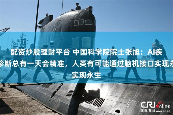配资炒股理财平台 中国科学院院士张旭：AI疾病诊断总有一天会精准，人类有可能通过脑机接口实现永生