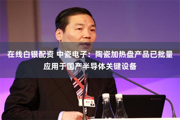 在线白银配资 中瓷电子：陶瓷加热盘产品已批量应用于国产半导体关键设备