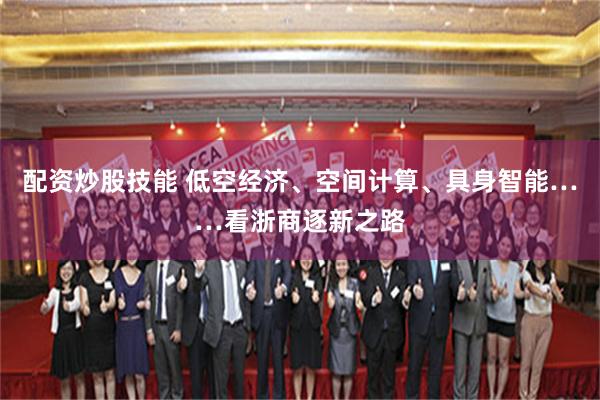 配资炒股技能 低空经济、空间计算、具身智能……看浙商逐新之路