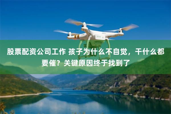 股票配资公司工作 孩子为什么不自觉，干什么都要催？关键原因终于找到了