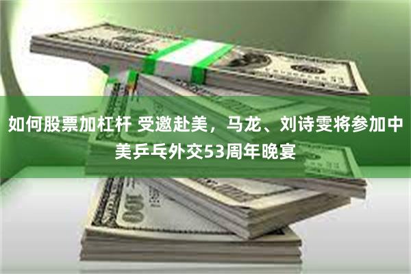 如何股票加杠杆 受邀赴美，马龙、刘诗雯将参加中美乒乓外交53周年晚宴