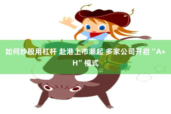 如何炒股用杠杆 赴港上市潮起 多家公司开启“A+H”模式