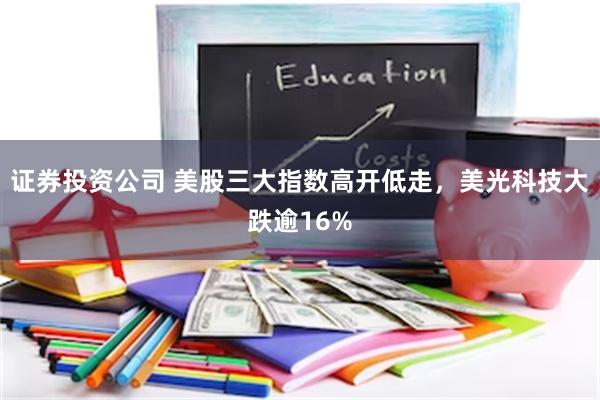 证券投资公司 美股三大指数高开低走，美光科技大跌逾16%