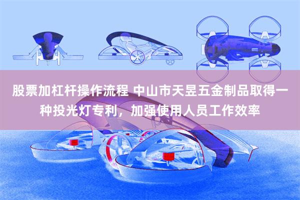 股票加杠杆操作流程 中山市天昱五金制品取得一种投光灯专利，加强使用人员工作效率