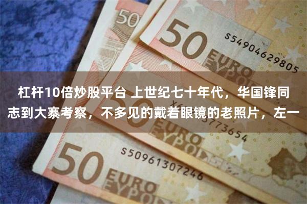 杠杆10倍炒股平台 上世纪七十年代，华国锋同志到大寨考察，不多见的戴着眼镜的老照片，左一