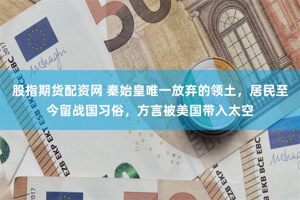 股指期货配资网 秦始皇唯一放弃的领土，居民至今留战国习俗，方言被美国带入太空