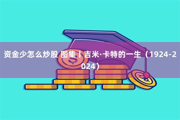 资金少怎么炒股 图集丨吉米·卡特的一生（1924-2024）