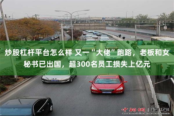 炒股杠杆平台怎么样 又一“大佬”跑路，老板和女秘书已出国，超300名员工损失上亿元