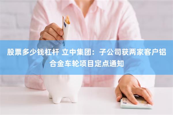 股票多少钱杠杆 立中集团：子公司获两家客户铝合金车轮项目定点通知