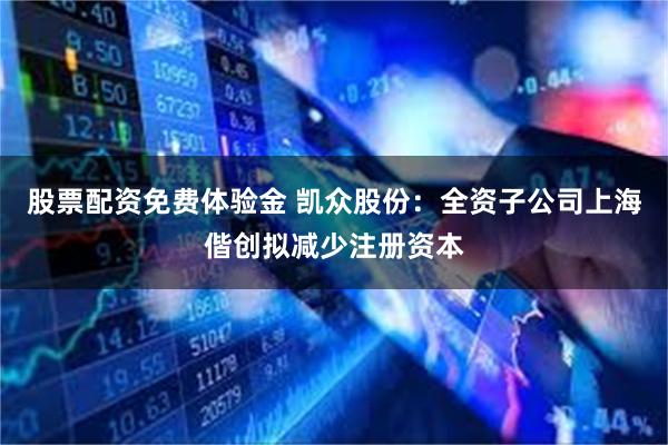 股票配资免费体验金 凯众股份：全资子公司上海偕创拟减少注册资本
