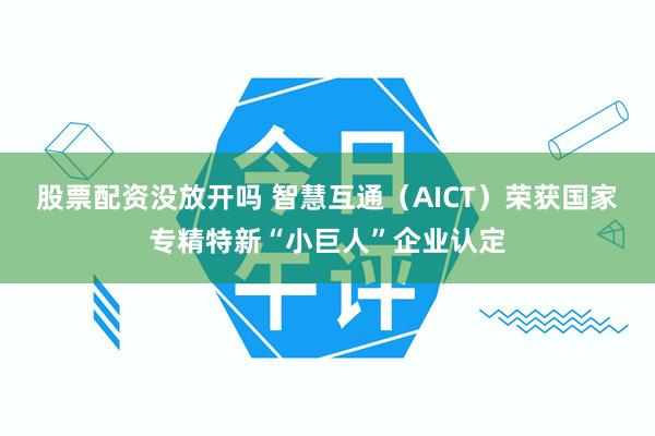 股票配资没放开吗 智慧互通（AICT）荣获国家专精特新“小巨人”企业认定
