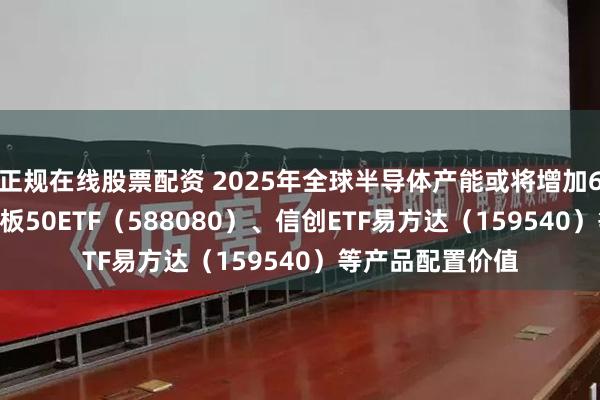 正规在线股票配资 2025年全球半导体产能或将增加6.6%，关注科创板50ETF（588080）、信创ETF易方达（159540）等产品配置价值