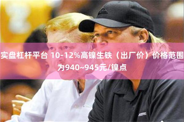 实盘杠杆平台 10-12%高镍生铁（出厂价）价格范围为940~945元/镍点