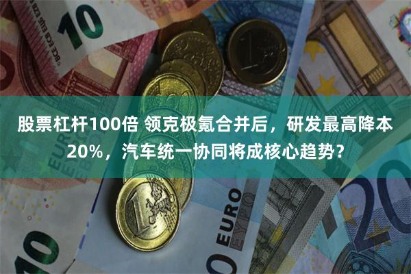 股票杠杆100倍 领克极氪合并后，研发最高降本20%，汽车统一协同将成核心趋势？