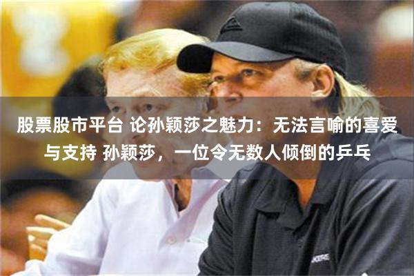 股票股市平台 论孙颖莎之魅力：无法言喻的喜爱与支持 孙颖莎，一位令无数人倾倒的乒乓
