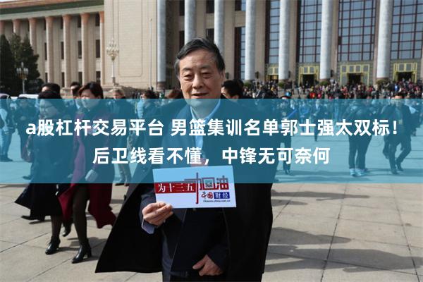 a股杠杆交易平台 男篮集训名单郭士强太双标！后卫线看不懂，中锋无可奈何