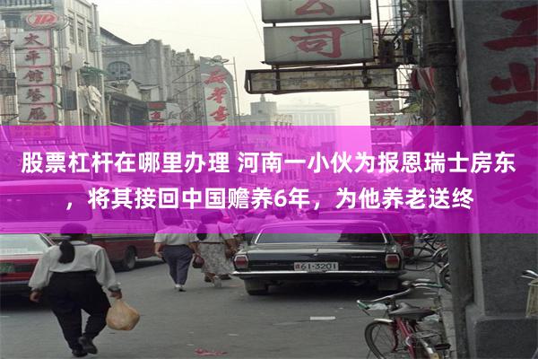股票杠杆在哪里办理 河南一小伙为报恩瑞士房东，将其接回中国赡养6年，为他养老送终