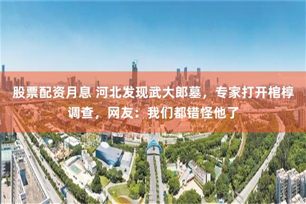 股票配资月息 河北发现武大郎墓，专家打开棺椁调查，网友：我们都错怪他了