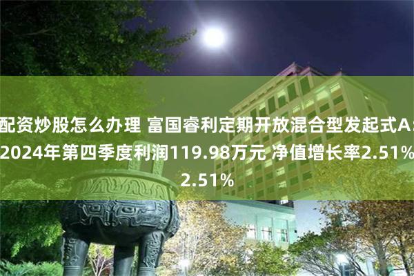 配资炒股怎么办理 富国睿利定期开放混合型发起式A：2024年第四季度利润119.98万元 净值增长率2.51%