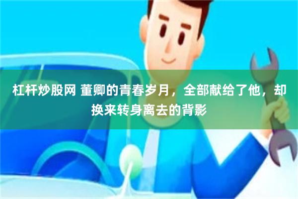 杠杆炒股网 董卿的青春岁月，全部献给了他，却换来转身离去的背影