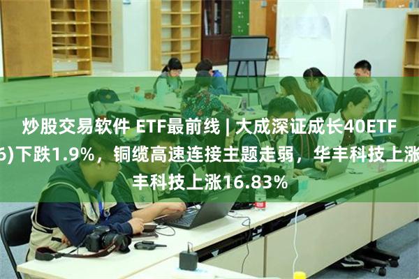 炒股交易软件 ETF最前线 | 大成深证成长40ETF(159906)下跌1.9%，铜缆高速连接主题走弱，华丰科技上涨16.83%