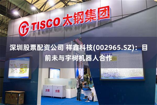 深圳股票配资公司 祥鑫科技(002965.SZ)：目前未与宇树机器人合作