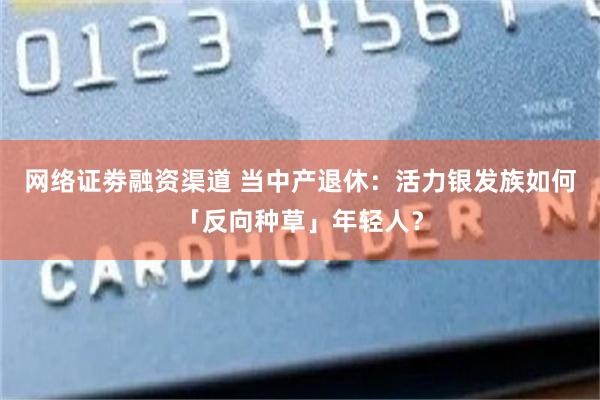 网络证劵融资渠道 当中产退休：活力银发族如何「反向种草」年轻人？