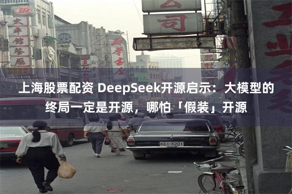 上海股票配资 DeepSeek开源启示：大模型的终局一定是开源，哪怕「假装」开源