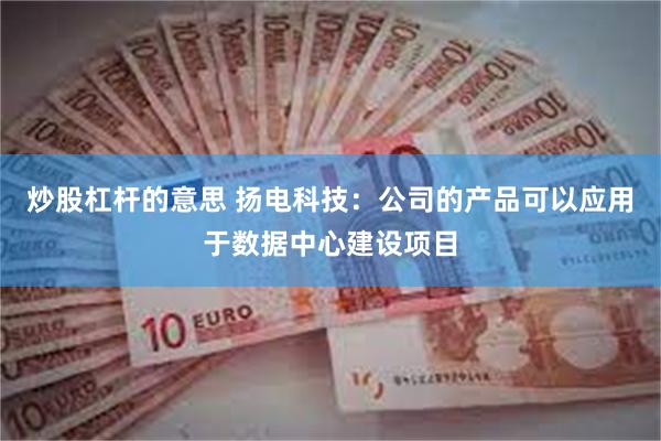 炒股杠杆的意思 扬电科技：公司的产品可以应用于数据中心建设项目