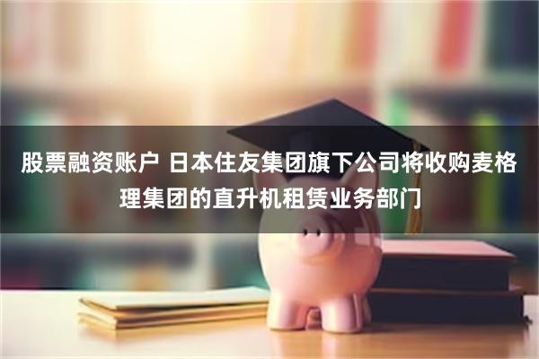 股票融资账户 日本住友集团旗下公司将收购麦格理集团的直升机租赁业务部门