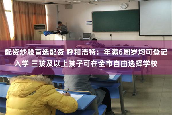 配资炒股首选配资 呼和浩特：年满6周岁均可登记入学 三孩及以上孩子可在全市自由选择学校