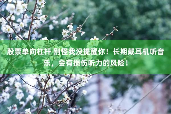 股票单向杠杆 别怪我没提醒你！长期戴耳机听音乐，会有损伤听力的风险！