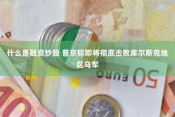 什么是融资炒股 普京称即将彻底击败库尔斯克地区乌军