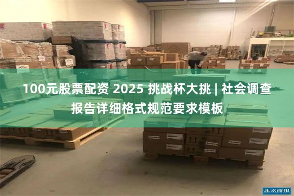 100元股票配资 2025 挑战杯大挑 | 社会调查报告详细格式规范要求模板