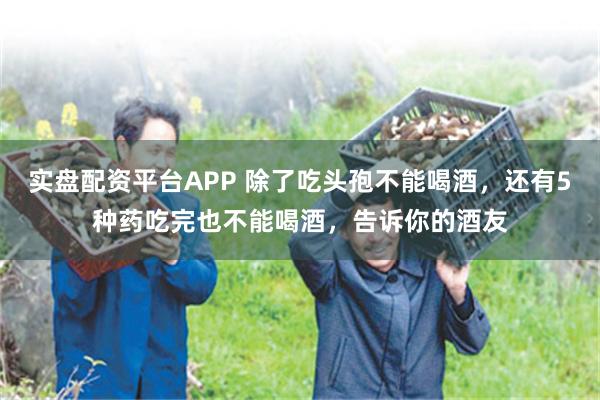 实盘配资平台APP 除了吃头孢不能喝酒，还有5种药吃完也不能喝酒，告诉你的酒友