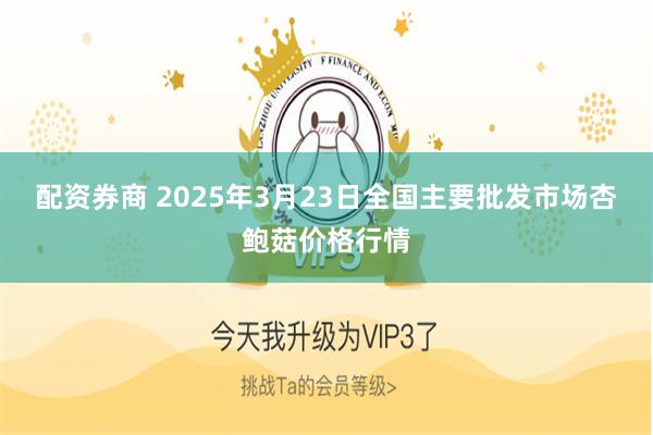 配资券商 2025年3月23日全国主要批发市场杏鲍菇价格行情