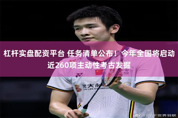 杠杆实盘配资平台 任务清单公布！今年全国将启动近260项主动性考古发掘