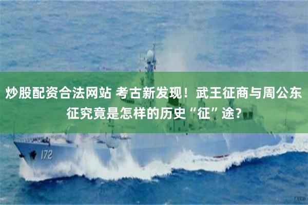 炒股配资合法网站 考古新发现！武王征商与周公东征究竟是怎样的历史“征”途？