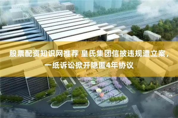 股票配资知识网推荐 皇氏集团信披违规遭立案，一纸诉讼掀开隐匿4年协议