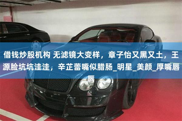 借钱炒股机构 无滤镜大变样，章子怡又黑又土，王源脸坑坑洼洼，辛芷蕾嘴似腊肠_明星_美颜_厚嘴唇