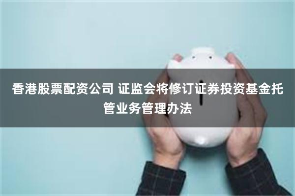 香港股票配资公司 证监会将修订证券投资基金托管业务管理办法
