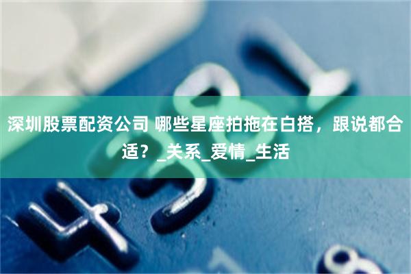 深圳股票配资公司 哪些星座拍拖在白搭，跟说都合适？_关系_爱情_生活