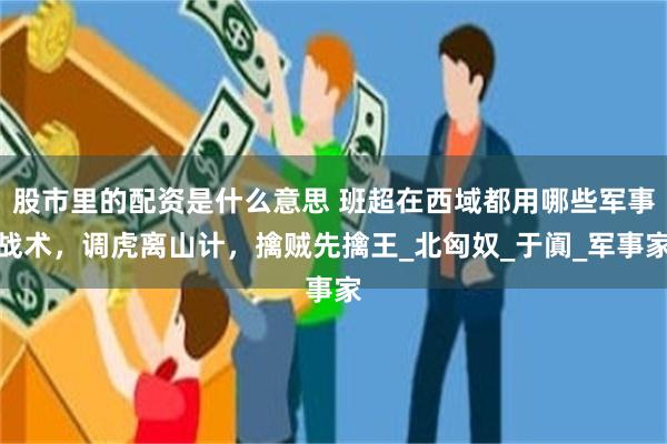股市里的配资是什么意思 班超在西域都用哪些军事战术，调虎离山计，擒贼先擒王_北匈奴_于阗_军事家