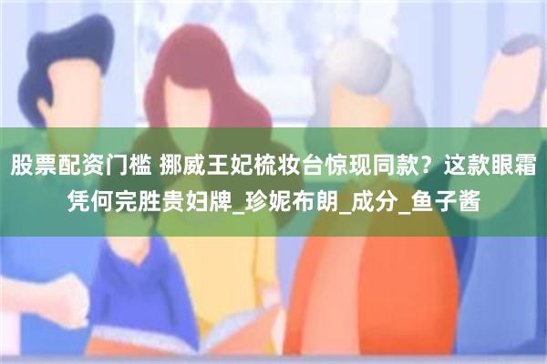 股票配资门槛 挪威王妃梳妆台惊现同款？这款眼霜凭何完胜贵妇牌_珍妮布朗_成分_鱼子酱