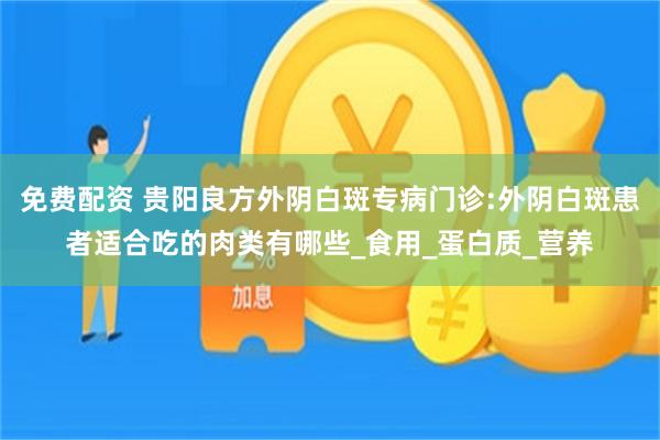免费配资 贵阳良方外阴白斑专病门诊:外阴白斑患者适合吃的肉类有哪些_食用_蛋白质_营养