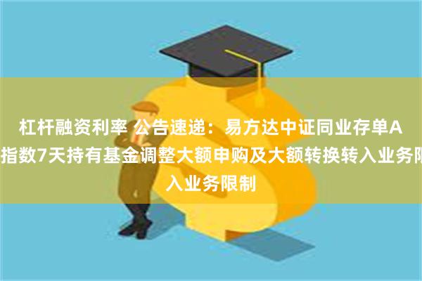 杠杆融资利率 公告速递：易方达中证同业存单AAA指数7天持有基金调整大额申购及大额转换转入业务限制