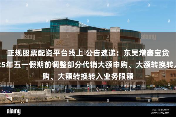 正规股票配资平台线上 公告速递：东吴增鑫宝货币基金2025年五一假期前调整部分代销大额申购、大额转换转入业务限额