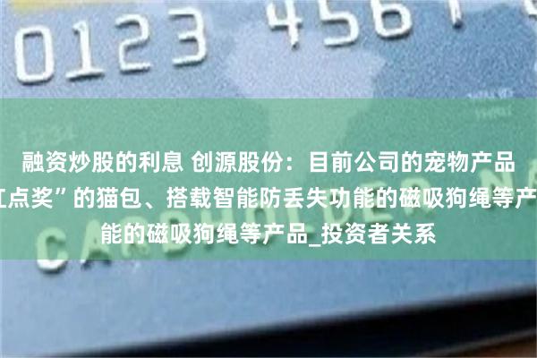 融资炒股的利息 创源股份：目前公司的宠物产品有荣获“德国红点奖”的猫包、搭载智能防丢失功能的磁吸狗绳等产品_投资者关系