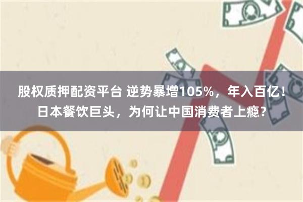 股权质押配资平台 逆势暴增105%，年入百亿！日本餐饮巨头，为何让中国消费者上瘾？