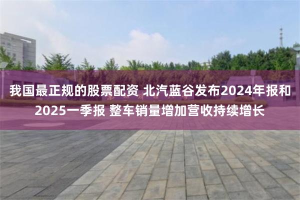 我国最正规的股票配资 北汽蓝谷发布2024年报和2025一季报 整车销量增加营收持续增长